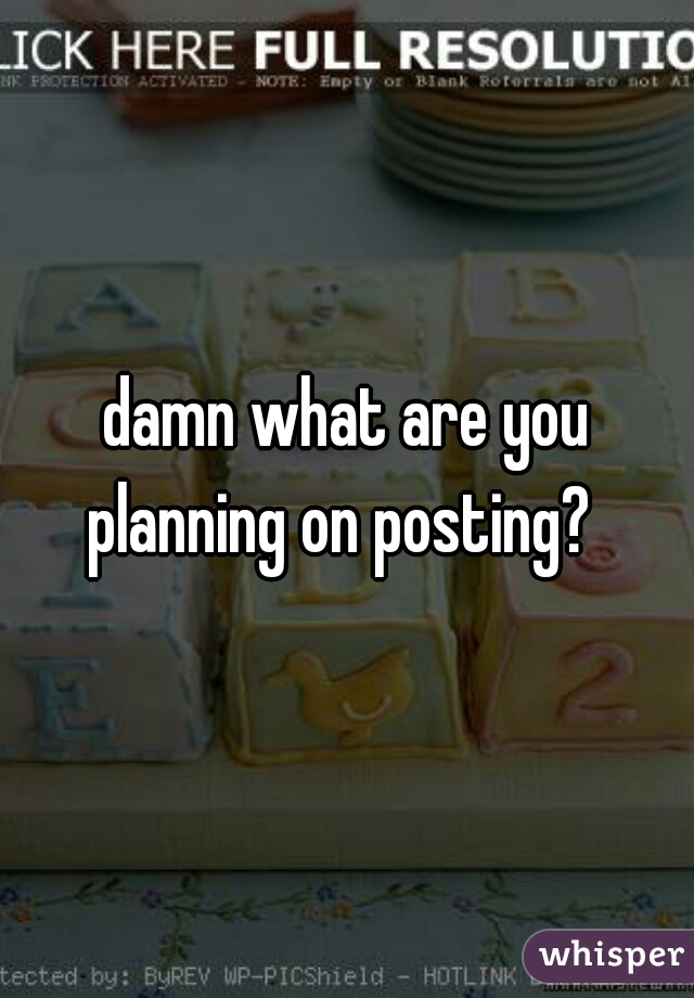damn what are you planning on posting?  