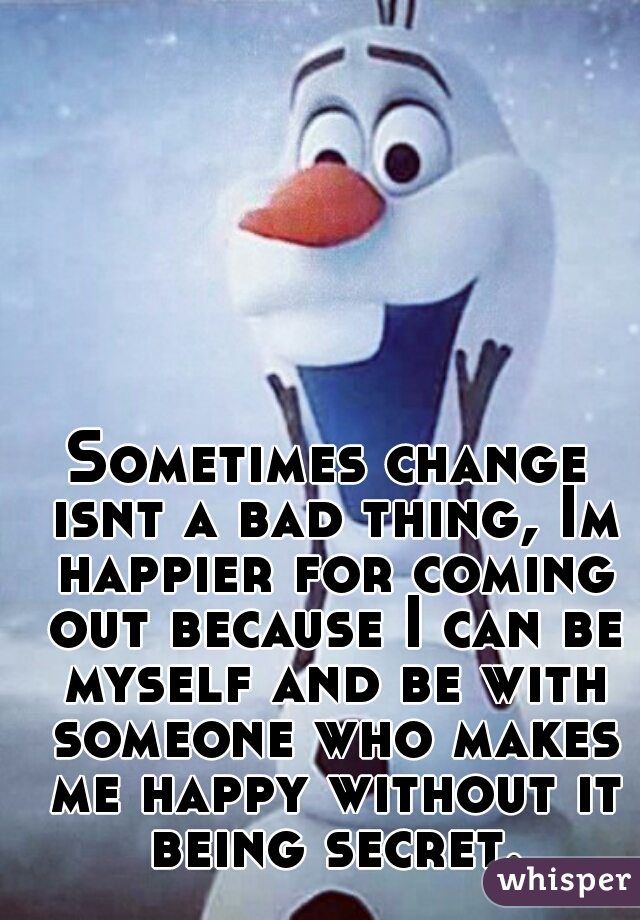 Sometimes change isnt a bad thing, Im happier for coming out because I can be myself and be with someone who makes me happy without it being secret.