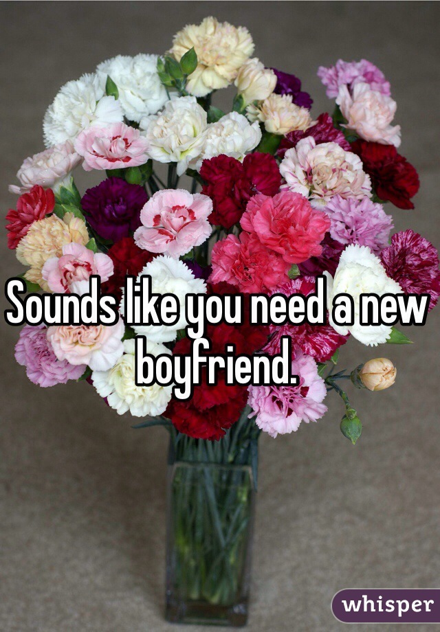 Sounds like you need a new boyfriend. 