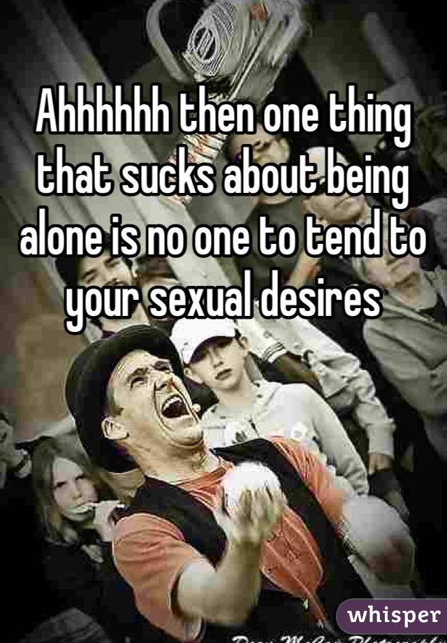 Ahhhhhh then one thing that sucks about being alone is no one to tend to your sexual desires
