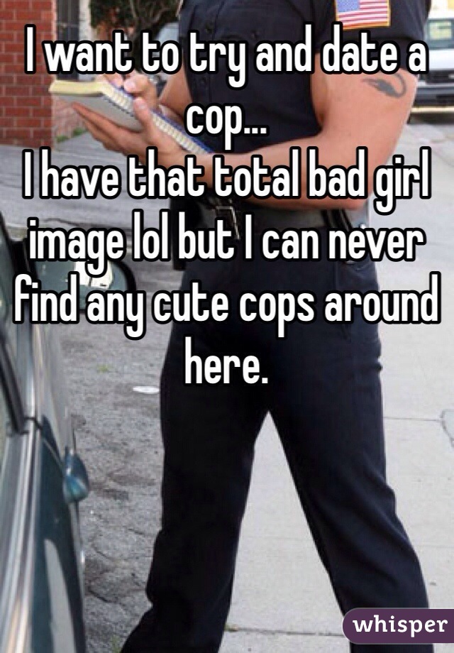 I want to try and date a cop...
I have that total bad girl image lol but I can never find any cute cops around here.