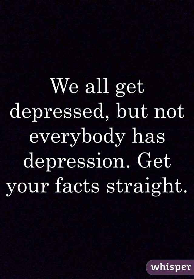 We all get depressed, but not everybody has depression. Get your facts straight. 