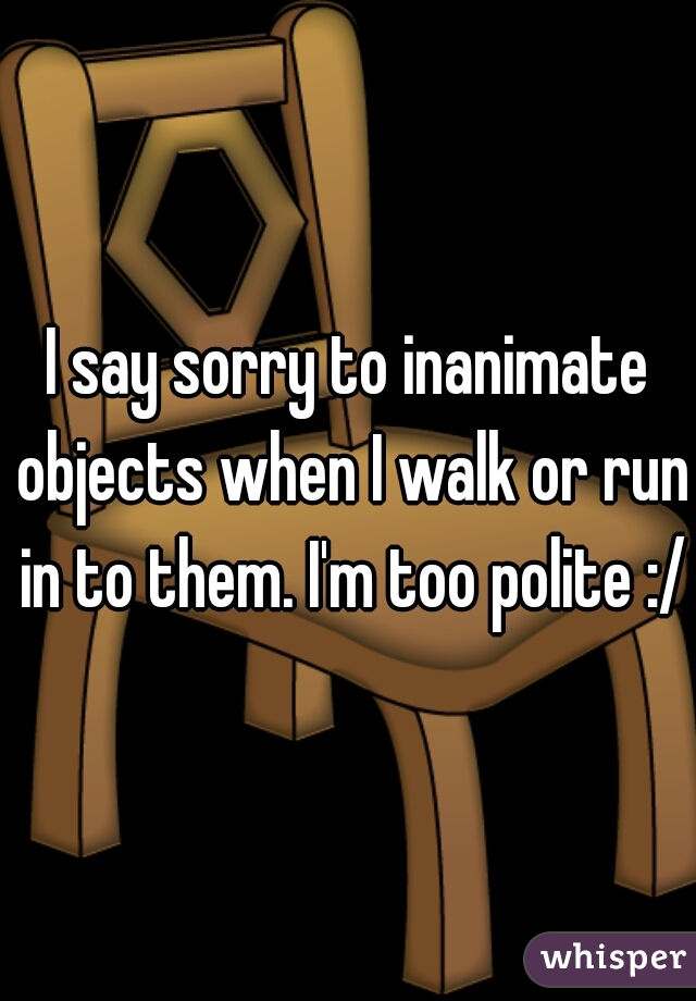 I say sorry to inanimate objects when I walk or run in to them. I'm too polite :/