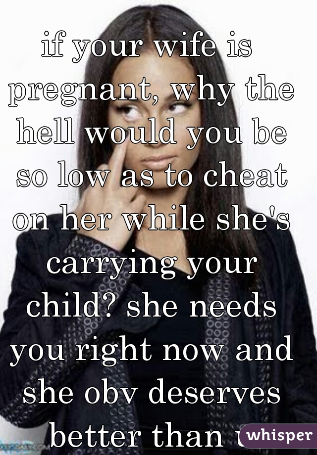 if your wife is pregnant, why the hell would you be so low as to cheat on her while she's carrying your child? she needs you right now and she obv deserves better than u