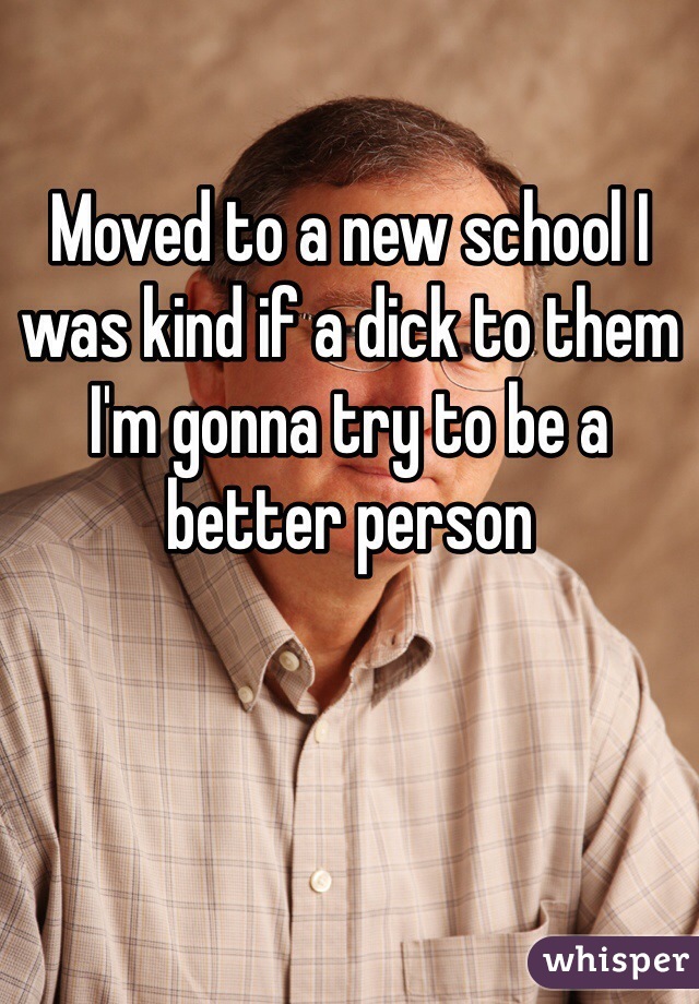 Moved to a new school I was kind if a dick to them I'm gonna try to be a better person 
