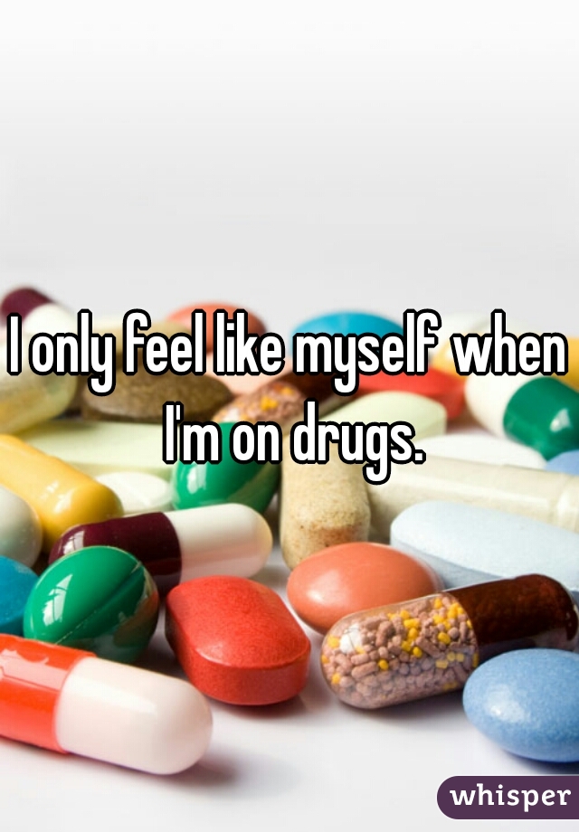 I only feel like myself when I'm on drugs.