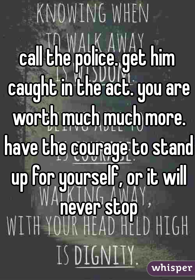 call the police. get him caught in the act. you are worth much much more. have the courage to stand up for yourself, or it will never stop