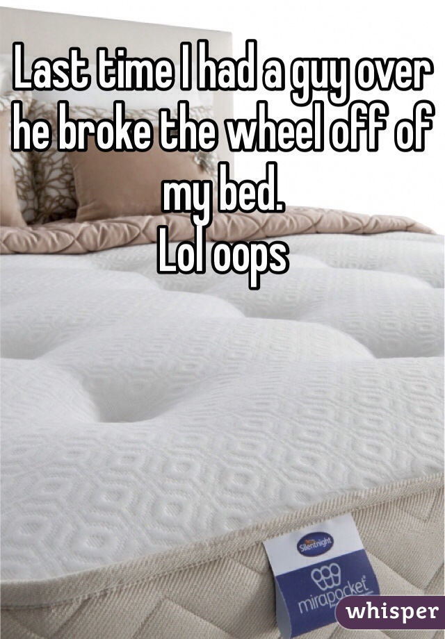 Last time I had a guy over he broke the wheel off of my bed. 
Lol oops