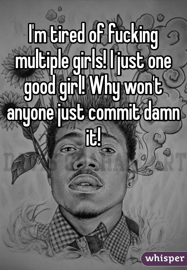I'm tired of fucking multiple girls! I just one good girl! Why won't anyone just commit damn it!