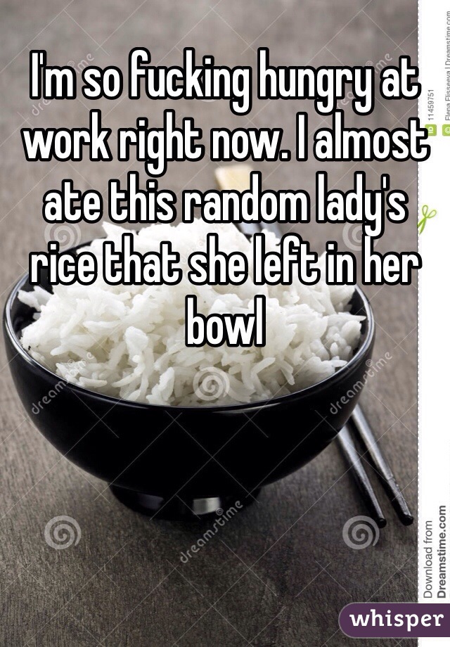 I'm so fucking hungry at work right now. I almost ate this random lady's rice that she left in her bowl