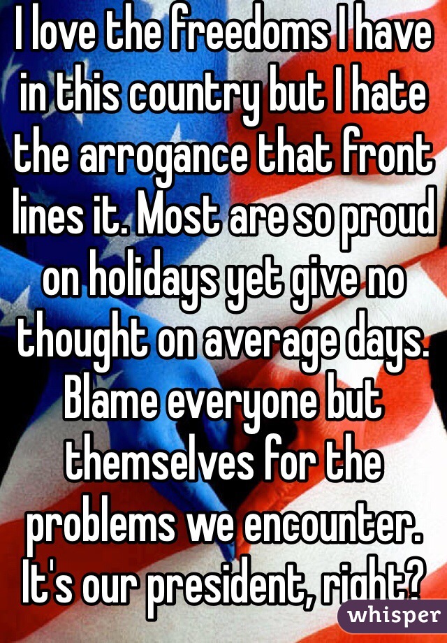 I love the freedoms I have in this country but I hate the arrogance that front lines it. Most are so proud on holidays yet give no thought on average days. Blame everyone but themselves for the problems we encounter. It's our president, right? 
