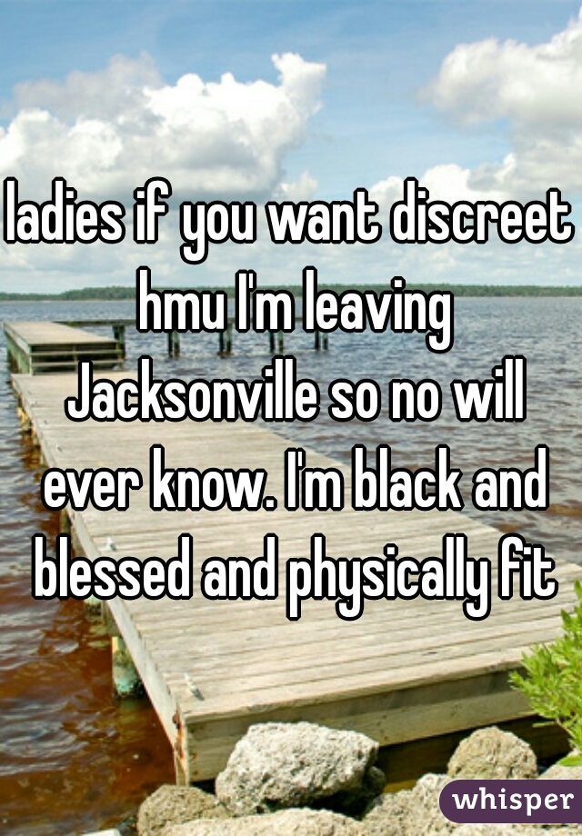 ladies if you want discreet hmu I'm leaving Jacksonville so no will ever know. I'm black and blessed and physically fit