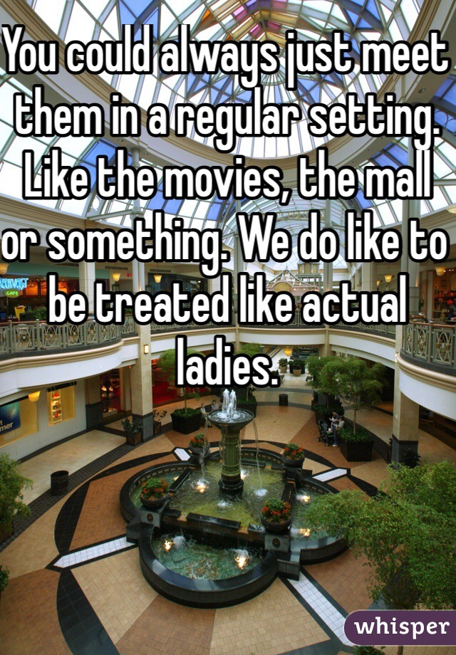 You could always just meet them in a regular setting. Like the movies, the mall or something. We do like to be treated like actual ladies. 