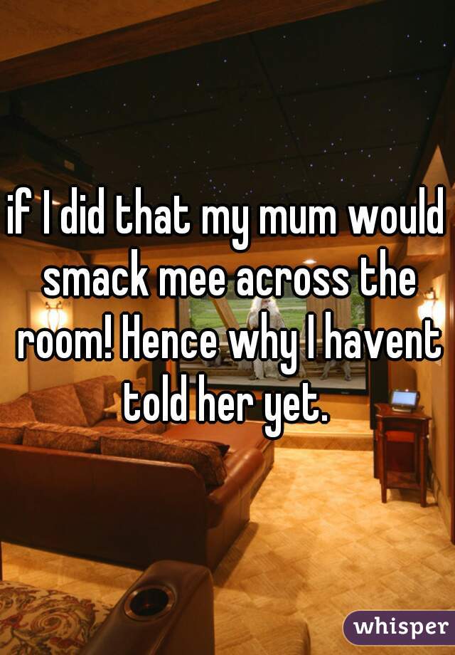 if I did that my mum would smack mee across the room! Hence why I havent told her yet. 
