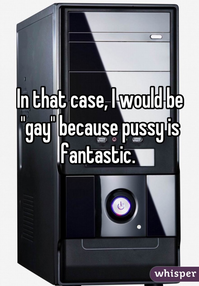 In that case, I would be "gay" because pussy is fantastic. 