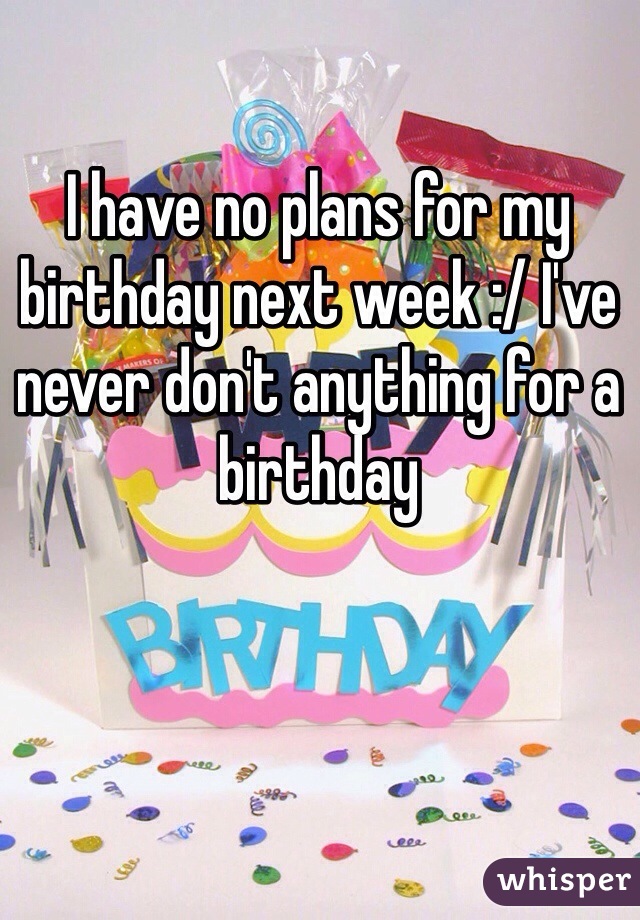 I have no plans for my birthday next week :/ I've never don't anything for a birthday 
