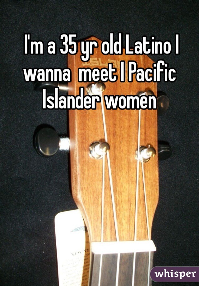  I'm a 35 yr old Latino I wanna  meet I Pacific Islander women 