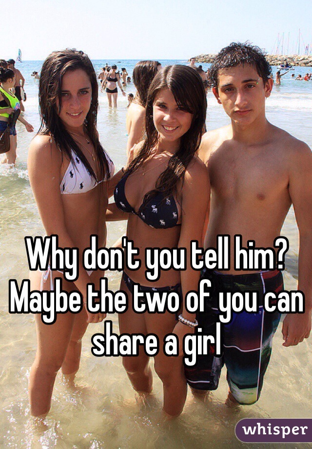 Why don't you tell him? Maybe the two of you can share a girl