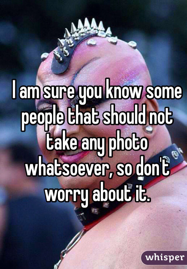 I am sure you know some people that should not take any photo whatsoever, so don't worry about it.