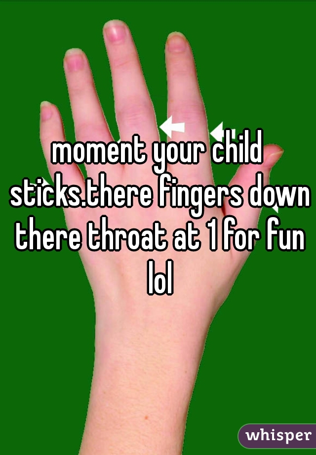 moment your child sticks.there fingers down there throat at 1 for fun lol