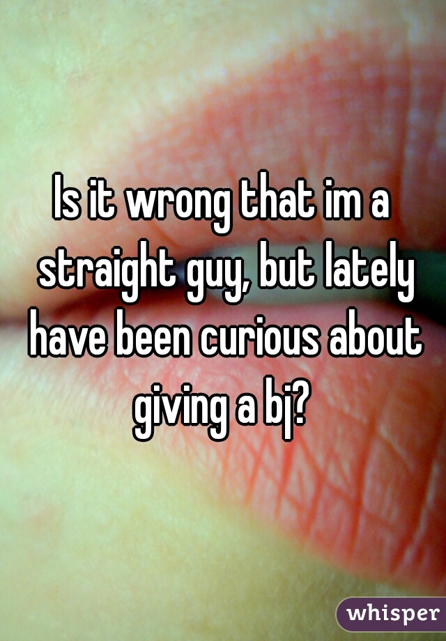 Is it wrong that im a straight guy, but lately have been curious about giving a bj? 