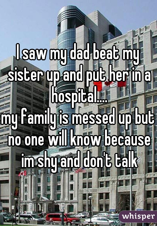 I saw my dad beat my sister up and put her in a hospital....
my family is messed up but no one will know because im shy and don't talk