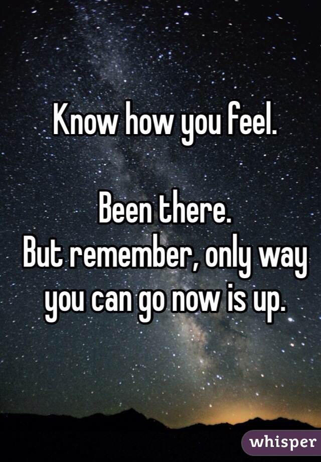 Know how you feel. 

Been there. 
But remember, only way you can go now is up. 