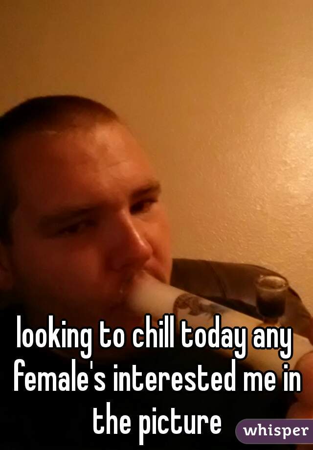 looking to chill today any female's interested me in the picture