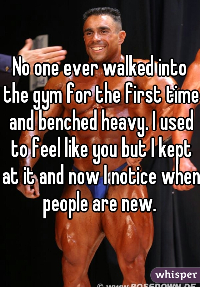 No one ever walked into the gym for the first time and benched heavy. I used to feel like you but I kept at it and now I notice when people are new. 