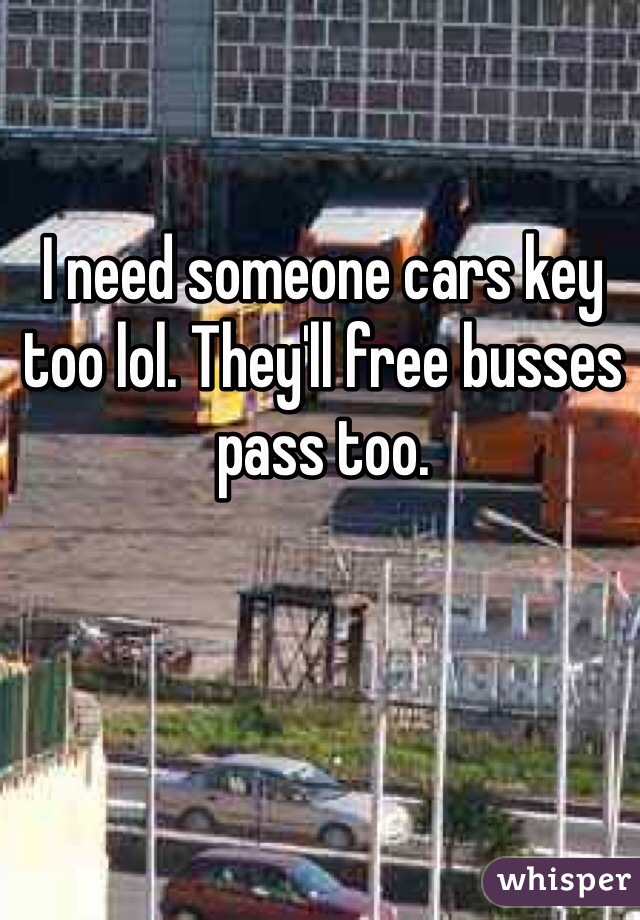 I need someone cars key too lol. They'll free busses pass too.