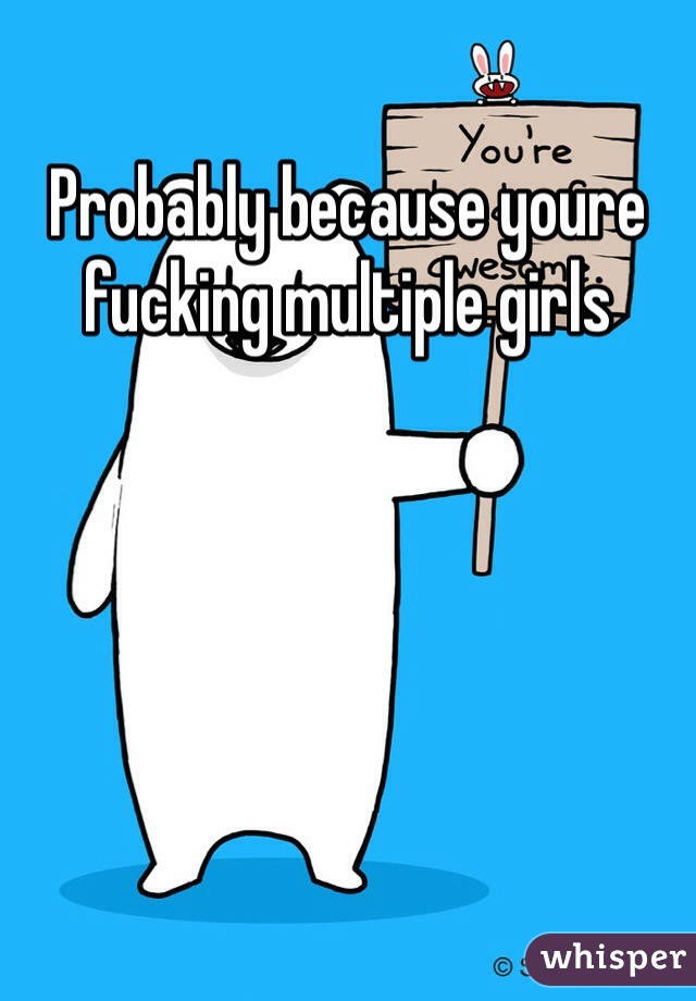 Probably because youre fucking multiple girls