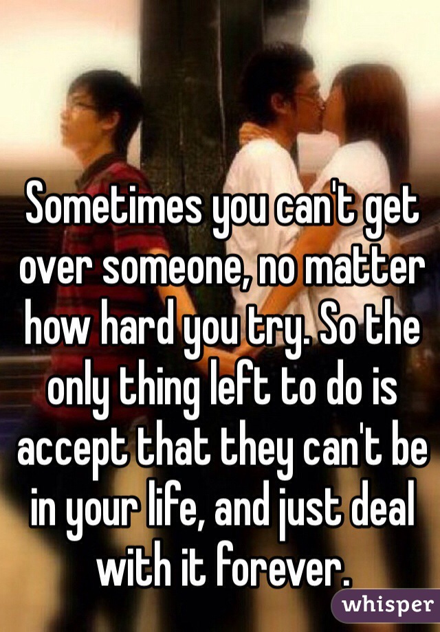 Sometimes you can't get over someone, no matter how hard you try. So the only thing left to do is accept that they can't be in your life, and just deal with it forever.