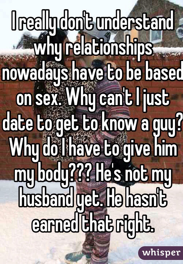 I really don't understand why relationships nowadays have to be based on sex. Why can't I just date to get to know a guy? Why do I have to give him my body??? He's not my husband yet. He hasn't earned that right. 