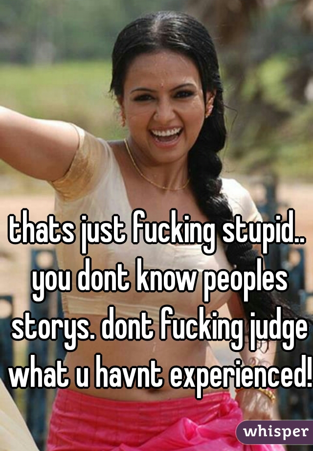 thats just fucking stupid.. you dont know peoples storys. dont fucking judge what u havnt experienced!  