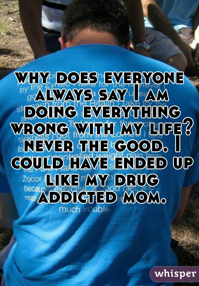 why does everyone always say I am doing everything wrong with my life? never the good. I could have ended up like my drug addicted mom.
