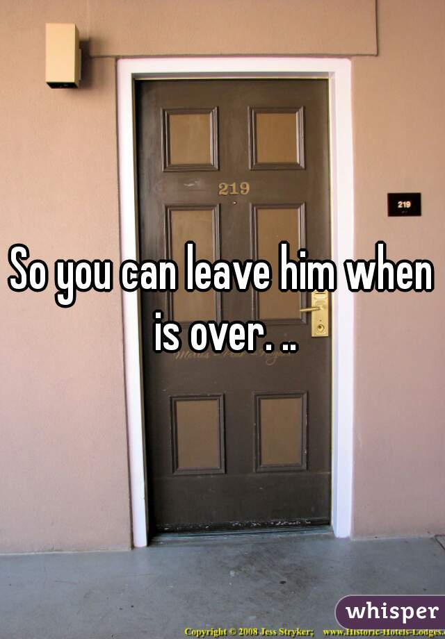 So you can leave him when is over. ..