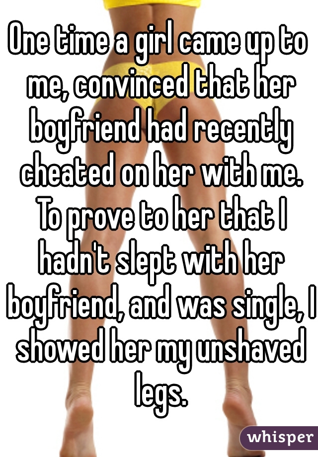 One time a girl came up to me, convinced that her boyfriend had recently cheated on her with me. To prove to her that I hadn't slept with her boyfriend, and was single, I showed her my unshaved legs.