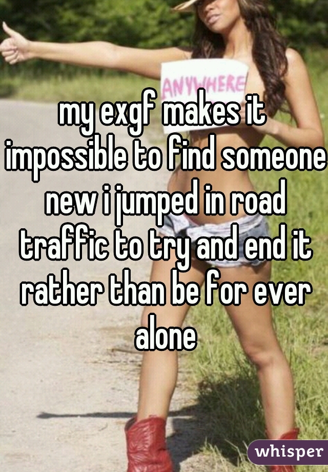 my exgf makes it impossible to find someone new i jumped in road traffic to try and end it rather than be for ever alone