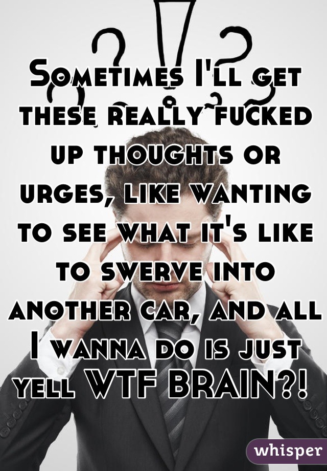 Sometimes I'll get these really fucked up thoughts or urges, like wanting to see what it's like to swerve into another car, and all I wanna do is just yell WTF BRAIN?! 