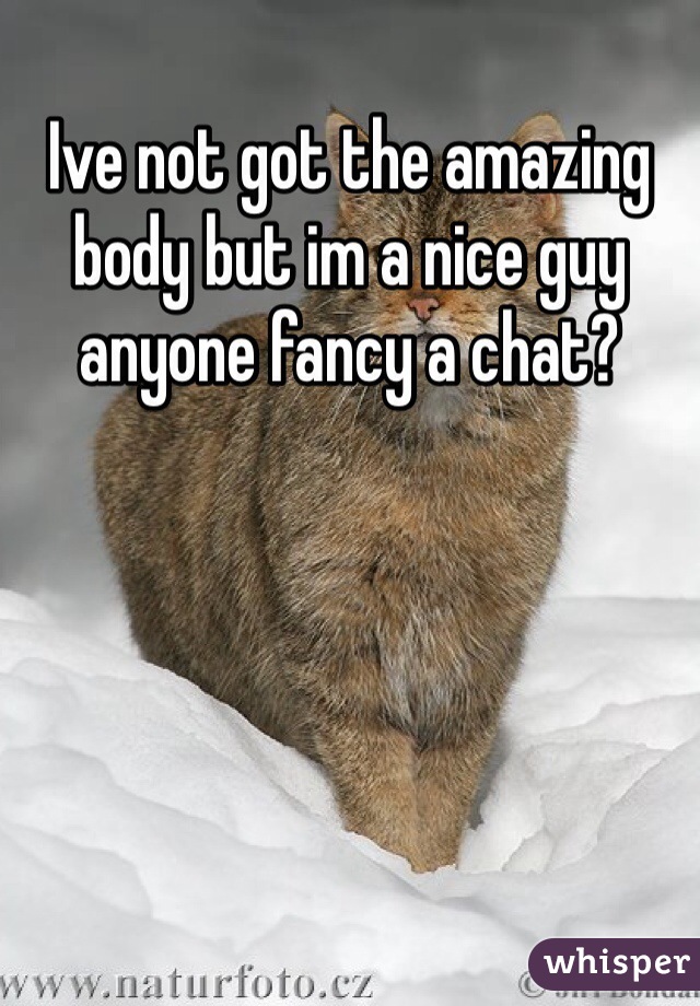 Ive not got the amazing body but im a nice guy anyone fancy a chat?