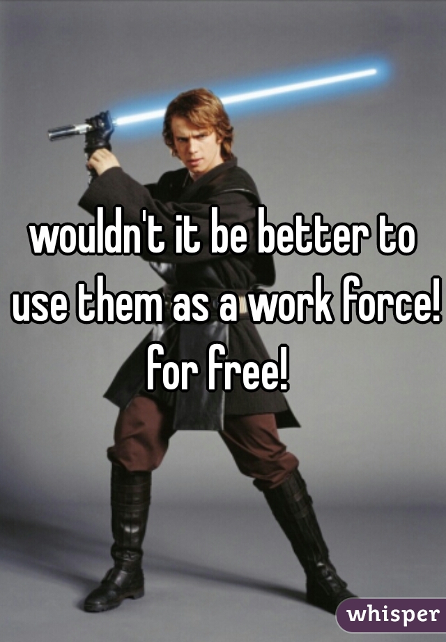 wouldn't it be better to use them as a work force!  for free!   