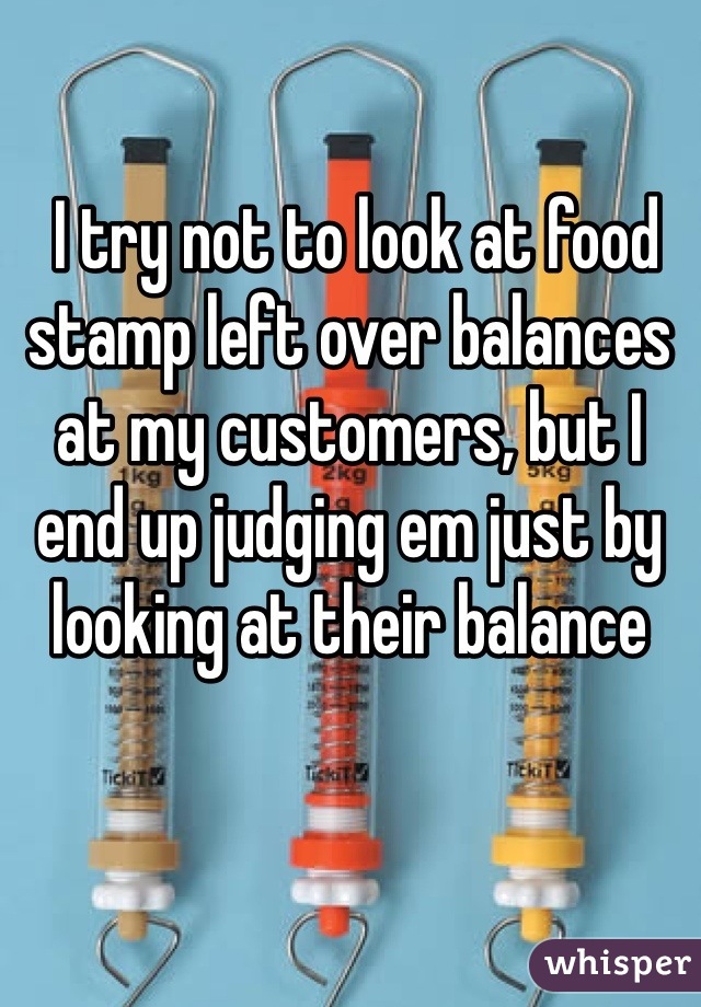  I try not to look at food stamp left over balances at my customers, but I end up judging em just by looking at their balance 