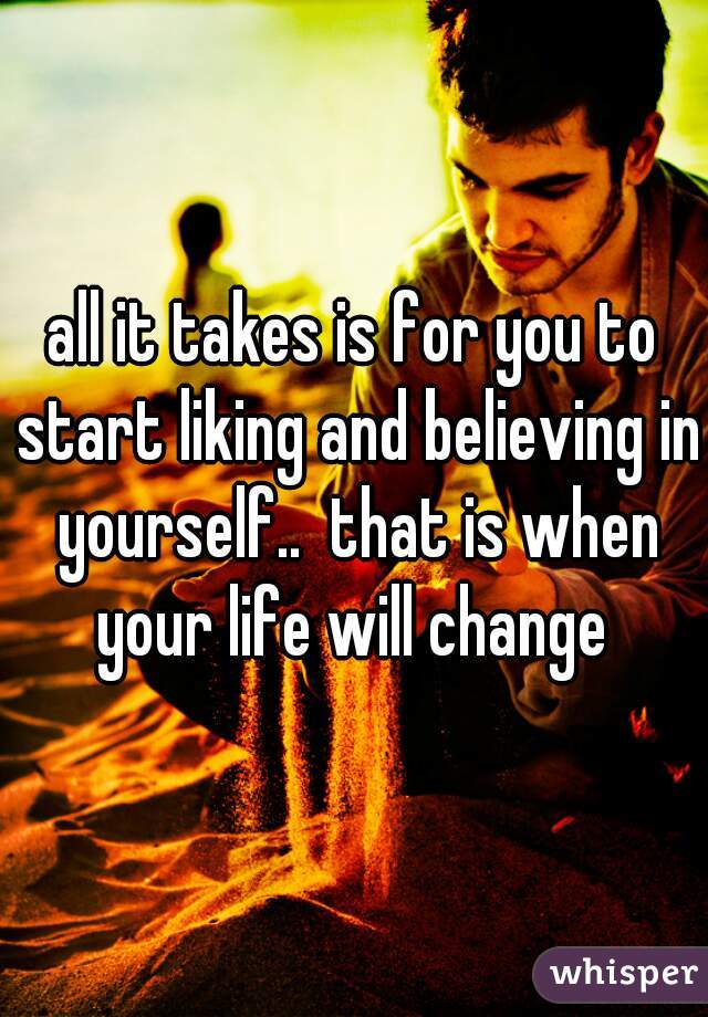 all it takes is for you to start liking and believing in yourself..  that is when your life will change 