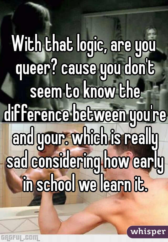 With that logic, are you queer? cause you don't seem to know the difference between you're and your. which is really sad considering how early in school we learn it.