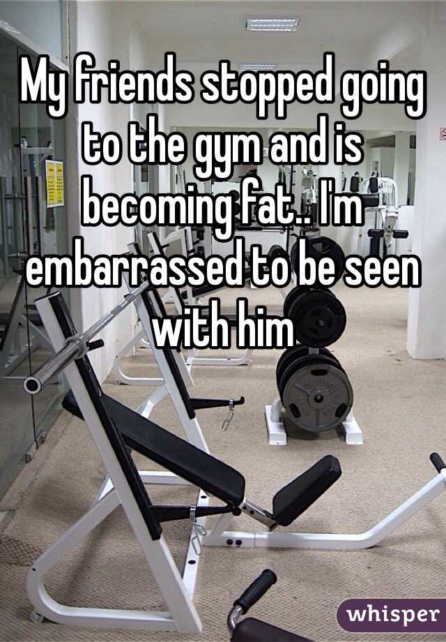 My friends stopped going to the gym and is becoming fat.. I'm embarrassed to be seen with him 