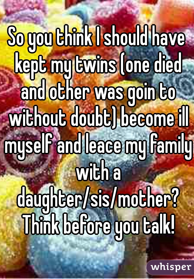 So you think I should have kept my twins (one died and other was goin to without doubt) become ill myself and leace my family with a daughter/sis/mother? Think before you talk!