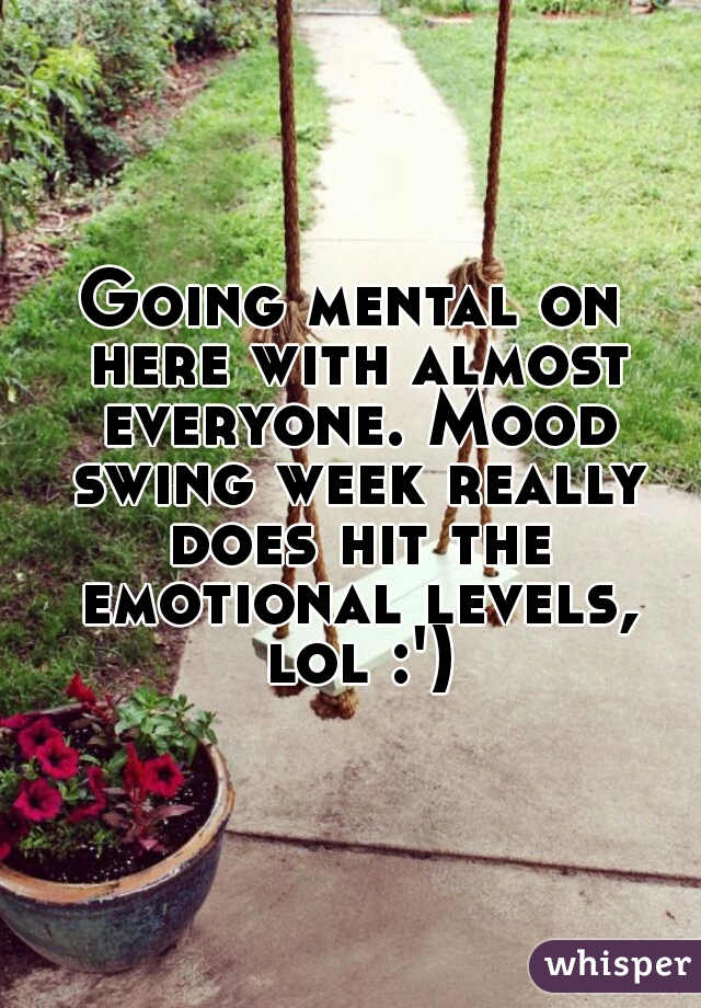 Going mental on here with almost everyone. Mood swing week really does hit the emotional levels, lol :')