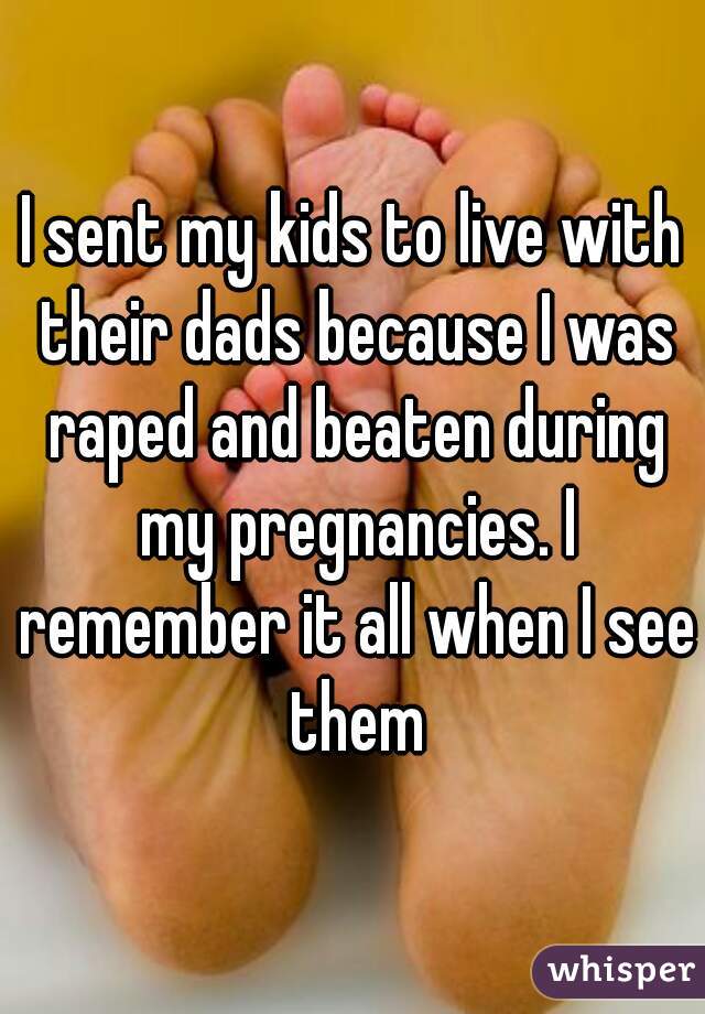 I sent my kids to live with their dads because I was raped and beaten during my pregnancies. I remember it all when I see them