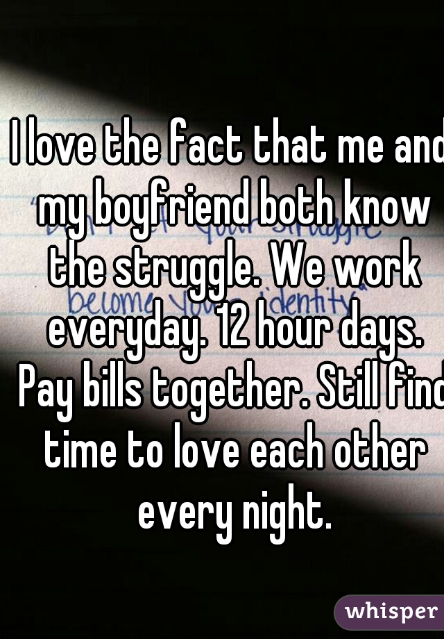 I love the fact that me and my boyfriend both know the struggle. We work everyday. 12 hour days. Pay bills together. Still find time to love each other every night.