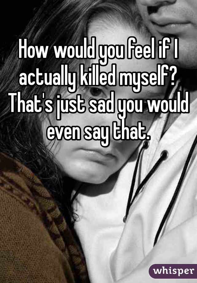 How would you feel if I actually killed myself? That's just sad you would even say that.